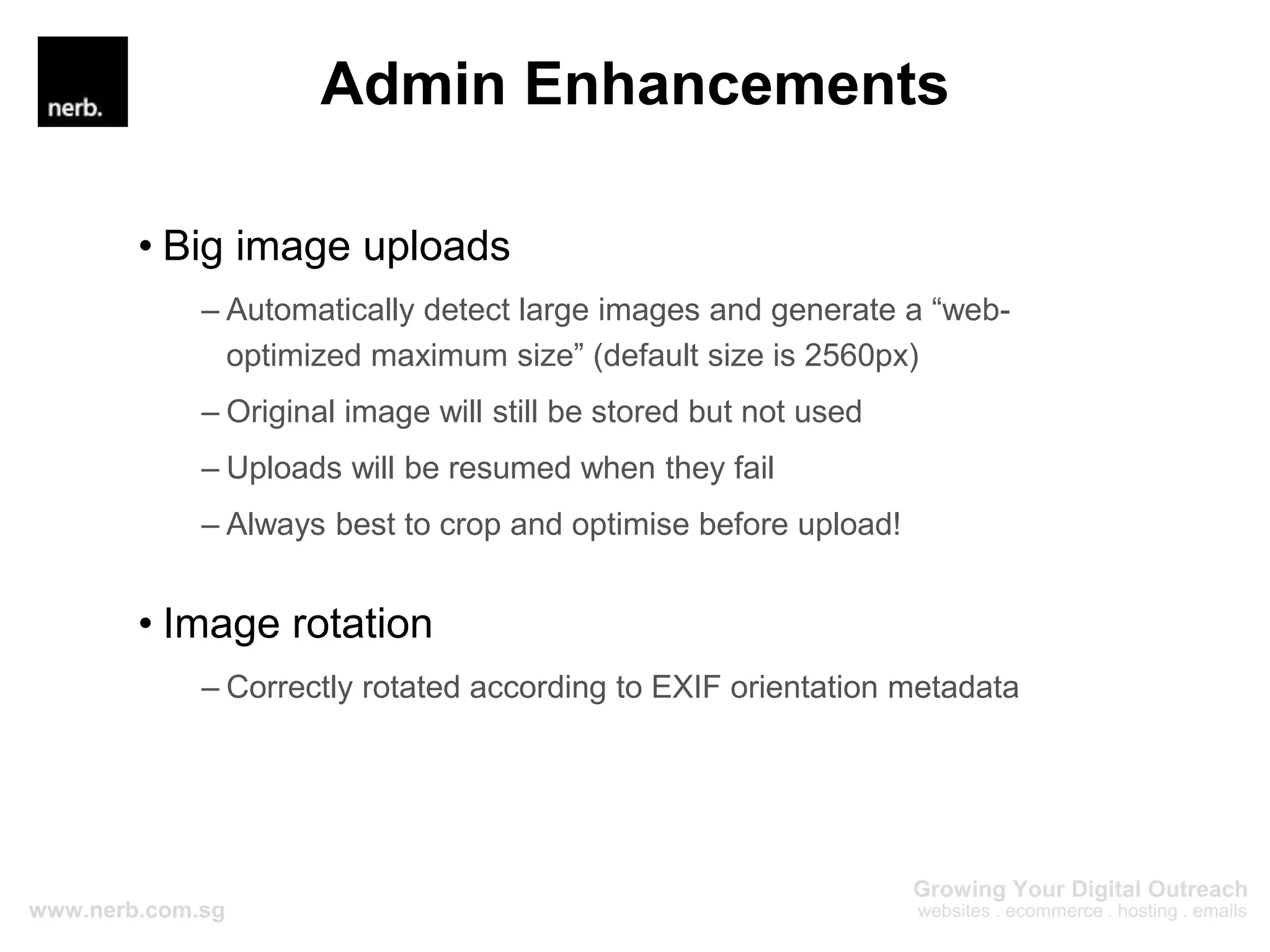 Admin Enhancements
• Big image uploads
– Automatically detect large images and generate a “web-
optimized maximum size” (default size is 2560px)
– Original image will still be stored but not used
– Uploads will be resumed when they fail
– Always best to crop and optimise before upload!
• Image rotation
– Correctly rotated according to EXIF orientation metadata
 