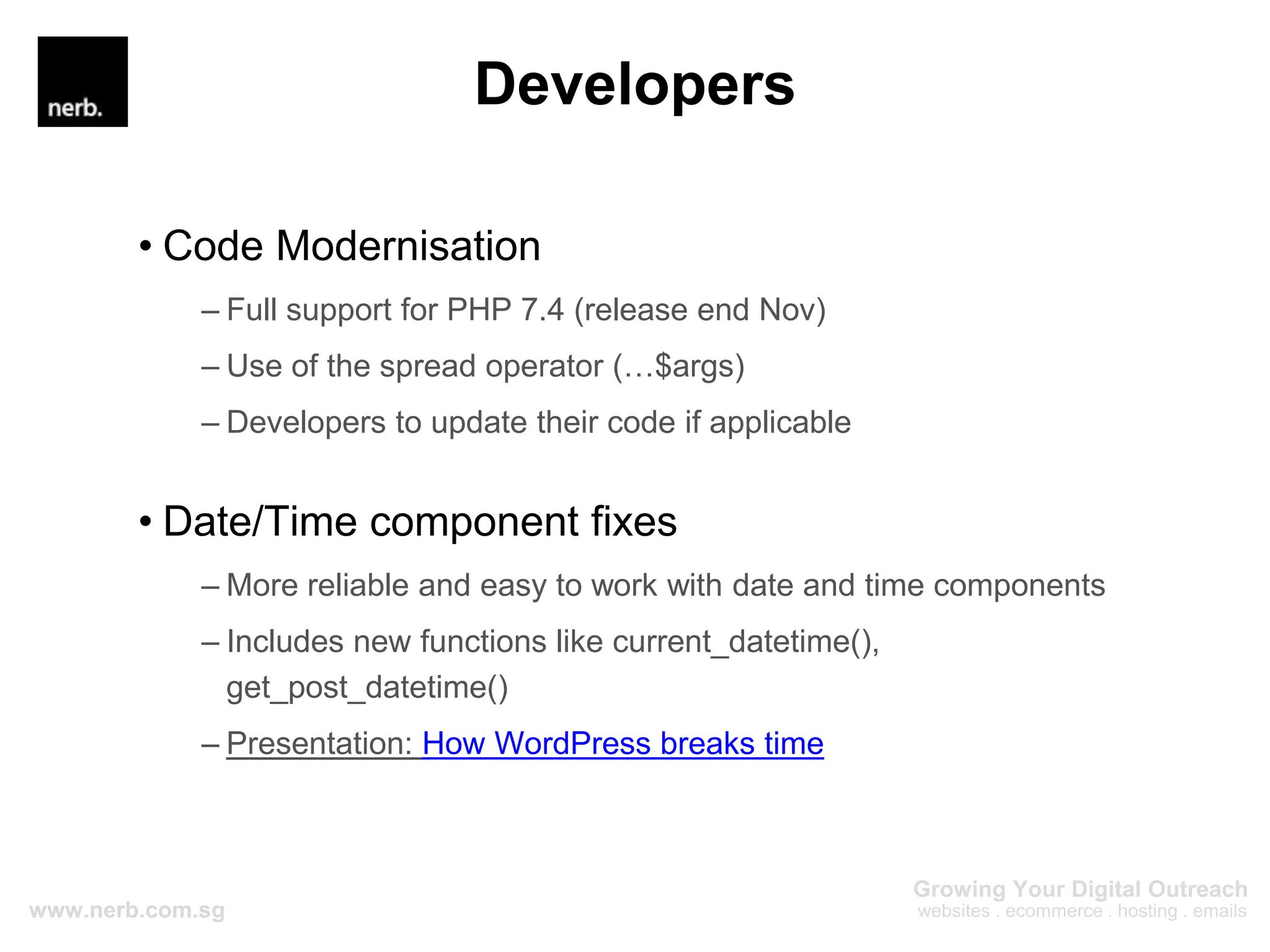 Developers
• Code Modernisation
– Full support for PHP 7.4 (release end Nov)
– Use of the spread operator (…$args)
– Developers to update their code if applicable
• Date/Time component fixes
– More reliable and easy to work with date and time components
– Includes new functions like current_datetime(),
get_post_datetime()
– Presentation: How WordPress breaks time
 