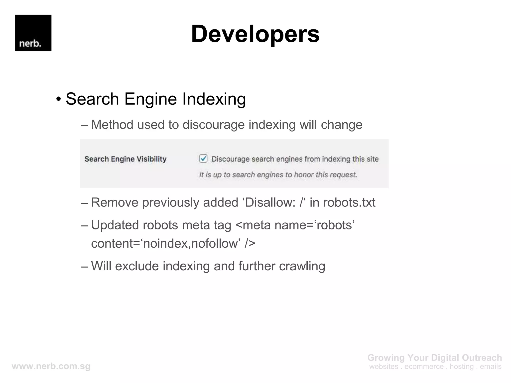 Developers
• Search Engine Indexing
– Method used to discourage indexing will change
– Remove previously added ‘Disallow: /‘ in robots.txt
– Updated robots meta tag <meta name=‘robots’
content=‘noindex,nofollow’ />
– Will exclude indexing and further crawling
 