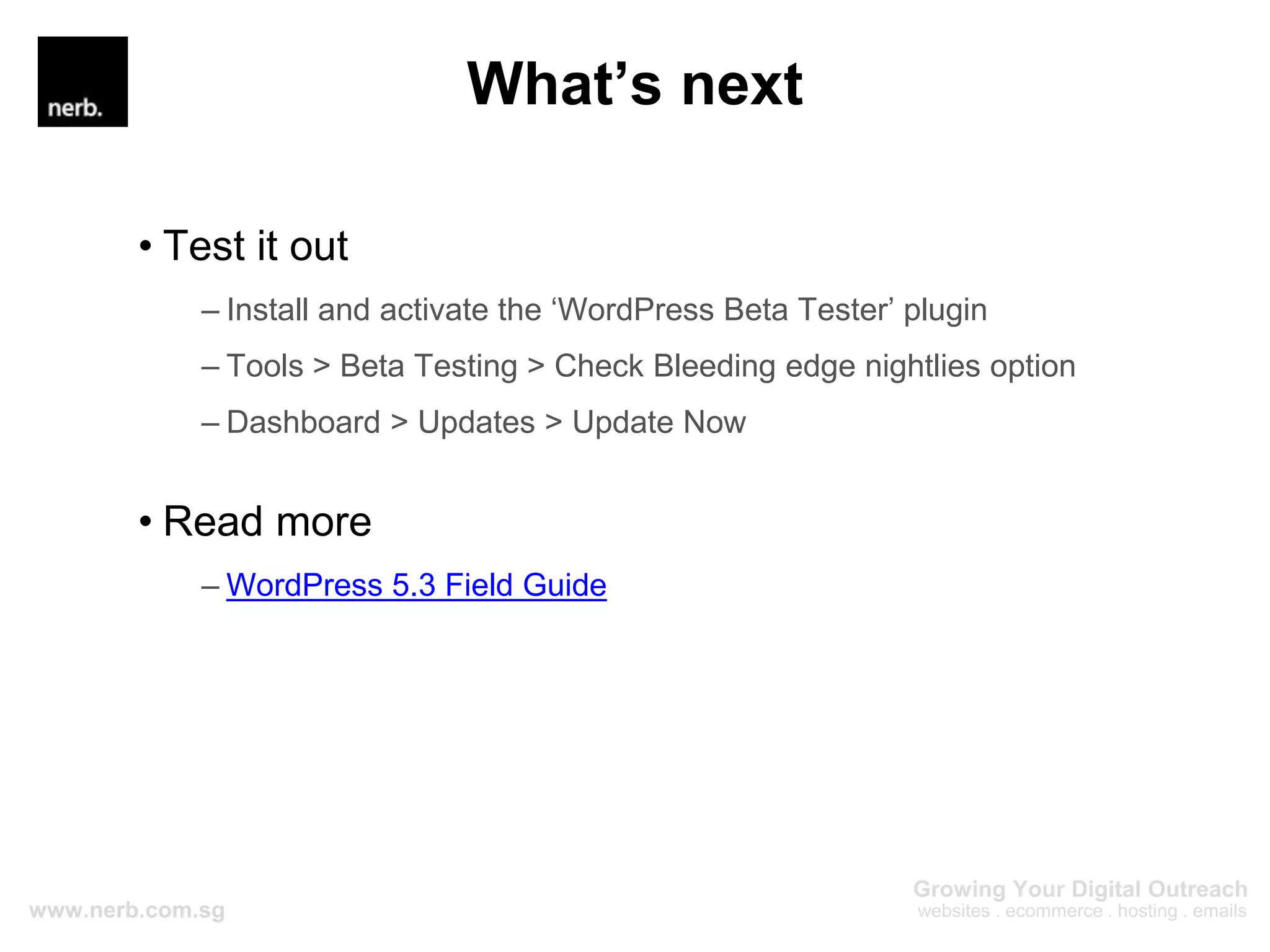 What’s next
• Test it out
– Install and activate the ‘WordPress Beta Tester’ plugin
– Tools > Beta Testing > Check Bleeding edge nightlies option
– Dashboard > Updates > Update Now
• Read more
– WordPress 5.3 Field Guide
 