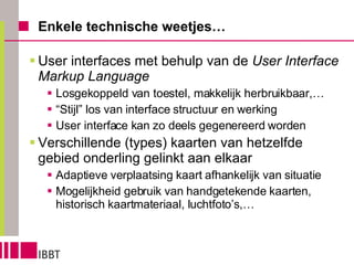Enkele technische weetjes… User interfaces met behulp van de  User Interface Markup Language Losgekoppeld van toestel, makkelijk herbruikbaar,… “ Stijl” los van interface structuur en werking User interface kan zo deels gegenereerd worden Verschillende (types) kaarten van hetzelfde gebied onderling gelinkt aan elkaar Adaptieve verplaatsing kaart afhankelijk van situatie Mogelijkheid gebruik van handgetekende kaarten, historisch kaartmateriaal, luchtfoto’s,… 