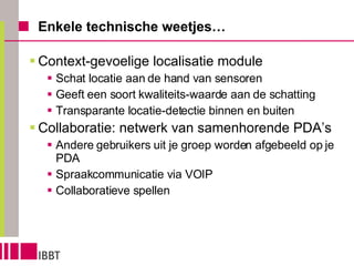 Enkele technische weetjes… Context-gevoelige localisatie module Schat locatie aan de hand van sensoren Geeft een soort kwaliteits-waarde aan de schatting Transparante locatie-detectie binnen en buiten Collaboratie: netwerk van samenhorende PDA’s Andere gebruikers uit je groep worden afgebeeld op je PDA Spraakcommunicatie via VOIP Collaboratieve spellen  