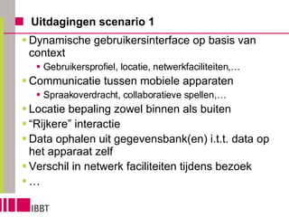 Uitdagingen scenario 1 Dynamische gebruikersinterface op basis van context Gebruikersprofiel, locatie, netwerkfaciliteiten,… Communicatie tussen mobiele apparaten Spraakoverdracht, collaboratieve spellen,… Locatie bepaling zowel binnen als buiten “ Rijkere” interactie Data ophalen uit gegevensbank(en) i.t.t. data op het apparaat zelf Verschil in netwerk faciliteiten tijdens bezoek … 