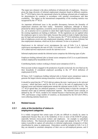 The major new element is the above definition of informal jobs of employees. However, 
given the large diversity of informal employment situations found in different countries, 
the 17th ICLS had to leave the operational criteria for defining informal jobs of employees 
for determination by countries in accordance with national circumstances and data 
availability. The impact on the international comparability of the resulting statistics was 
recognized by the 17th ICLS. 
An important definitional issue is the possible discrepancy between the formality of 
employment situations and their reality. Sometimes employees, although in theory 
protected by labour legislation, covered by social security, entitled to employment benefits, 
etc., are in practice not in a position to claim their rights because mechanisms to enforce 
the existing regulations are lacking or deficient. Or the regulations are not applied when 
the employees agree to waive their rights, because they prefer to trade in higher take-home 
pay for legal and social protection. For these reasons, the 17th ICLS definition of informal 
jobs of employees covers not only employment situations, which are de jure informal, but 
also employment situations, which are de facto informal (“in law or in practice”). 
Employment in the informal sector encompasses the sum of Cells 3 to 8. Informal 
employment encompasses the sum of Cells 1 to 6 and 8 to 10. The sum of Cells 1, 2, 9 and 
10 is called informal employment outside the informal sector. 
Informal employment outside the informal sector comprises the following types of jobs: 
Employees holding informal jobs in formal sector enterprises (Cell 2) or as paid domestic 
workers employed by households (Cell 10); 
Contributing family workers working in formal sector enterprises (Cell 1); 
Own-account workers engaged in the production of goods exclusively for own final use by 
their household, if considered employed according to the 13th ICLS definition of 
employment (Cell 9). 
Of these, Cell 2 (employees holding informal jobs in formal sector enterprises) tends to 
generate the largest interest among researchers, social partners and policy-makers. 
It should be noted that the 17th ICLS did not endorse the term ‘employment in the informal 
economy’, which had been used by the ILO to refer to the sum of employment in the 
informal sector and informal employment outside the informal sector (Cells 1 to 10). The 
17th ICLS agreed that, for statistical purposes, it would be better to keep the concepts of 
informal sector and of informal employment separate. The informal sector concept, as 
defined by the 15th ICLS, needed to be retained because it had become part of the SNA 
1993, and because a large number of countries, as documented by the ILO (ILO 2002c), 
were collecting statistics based on it. 
2.3 Related issues 
2.3.1 Jobs at the borderline of status-in-employment 
categories 
It is widely recognized that certain types of jobs are difficult to classify by status in 
employment because they are at the borderline of two or more of the ICSE-93 groups, 
especially between own-account workers and employees. An example is outworkers 
(home-workers). The framework presented in this paper and adopted by the 17th ICLS 
makes it possible to capture all outworkers in informal employment, irrespective of their 
classification by status in employment. Outworkers would be included in Cells 3 or 4, if 
they are deemed to constitute enterprises of their own as self-employed persons, and if 
Working paper No. 53 7 
 