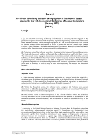 Annex I 
Resolution concerning statistics of employment in the informal sector, 
adopted by the 15th International Conference of Labour Statisticians 
(January 1993) 
[Extract] 
Concept 
5 (1) The informal sector may be broadly characterized as consisting of units engaged in the 
production of goods or services with the primary objective of generating employment and incomes 
to the persons concerned. These units typically operate at a low level of organization, with little or 
no division between labour and capital as factors of production and on a small scale. Labour 
relations - where they exist - are based mostly on casual employment, kinship or personal and social 
relations rather than contractual arrangements with formal guarantees. 
(2) Production units of the informal sector have the characteristic features of household enterprises. 
The fixed and other assets used do not belong to the production units as such but to their owners. 
The units as such cannot engage in transactions or enter into contracts with other units, nor incur 
liabilities, on their own behalf. The owners have to raise the necessary finance at their own risk and 
are personally liable, without limit, for any debts or obligations incurred in the production process. 
Expenditure for production is often indistinguishable from household expenditure. Similarly, capital 
goods such as buildings or vehicles may be used indistinguishably for business and household 
purposes. 
Operational definitions 
Informal sector 
6 (1) For statistical purposes, the informal sector is regarded as a group of production units which, 
according to the definitions and classifications provided in the United Nations System of National 
Accounts (Rev. 4), form part of the household sector as household enterprises or, equivalently, 
unincorporated enterprises owned by households as defined in paragraph 7. 
(2) Within the household sector, the informal sector comprises (i) "informal own-account 
enterprises" as defined in paragraph 8; and (ii) the additional component consisting of "enterprises 
of informal employers" as defined in paragraph 9. 
(3) The informal sector is defined irrespective of the kind of workplace where the productive 
activities are carried out, the extent of fixed capital assets used, the duration of the operation of the 
enterprise (perennial, seasonal or casual), and its operation as a main or secondary activity of the 
owner. 
Household enterprises 
7. According to the United Nations System of National Accounts (Rev. 4), household enterprises 
(or, equivalently, unincorporated enterprises owned by households) are distinguished from 
corporations and quasi-corporations on the basis of the legal organization of the units and the type 
of accounts kept for them. Household enterprises are units engaged in the production of goods or 
services which are not constituted as separate legal entities independently of the households or 
household members that own them, and for which no complete sets of accounts (including balance 
sheets of assets and liabilities) are available which would permit a clear distinction of the production 
Working paper No. 53 21 
 