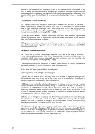 activities of the enterprises from the other activities of their owners and the identification of any 
flows of income and capital between the enterprises and the owners. Household enterprises include 
unincorporated enterprises owned and operated by individual household members or by two or more 
members of the same household as well as unincorporated partnerships formed by members of 
different households. 
Informal own-account enterprises 
8 (1) Informal own-account enterprises are household enterprises (in the sense of paragraph 7) 
owned and operated by own-account workers, either alone or in partnership with members of the 
same or other households, which may employ contributing family workers and employees on an 
occasional basis, but do not employ employees on a continuous basis and which have the 
characteristics described in subparagraphs 5 (1) and (2). 
(2) For operational purposes, informal own-account enterprises may comprise, depending on 
national circumstances, either all own-account enterprises or only those which are not registered 
under specific forms of national legislation. 
(3) Registration may refer to registration under factories or commercial acts, tax or social security 
laws, professional groups' regulatory acts, or similar acts, laws, or regulations established by 
national legislative bodies. 
Enterprises of informal employers 
9 (1) Enterprises of informal employers are household enterprises (in the sense of paragraph 7) 
owned and operated by employers, either alone or in partnership with members of the same or other 
households, which employ one or more employees on a continuous basis and which have the 
characteristics described in subparagraphs 5 (1) and (2). 
(2) For operational purposes, enterprises of informal employers may be defined, depending on 
national circumstances, in terms of one or more of the following criteria: 
(i) size of the unit below a specified level of employment; 
(ii) non-registration of the enterprise or its employees. 
(3) While the size criterion should preferably refer to the number of employees employed on a 
continuous basis, in practice, it may also be specified in terms of the total number of employees or 
the number of persons engaged during the reference period. 
(4) The upper size limit in the definition of enterprises of informal employers may vary between 
countries and branches of economic activity. It may be determined on the basis of minimum size 
requirements as embodied in relevant national legislations, where they exist, or in terms of 
empirically determined norms. The choice of the upper size limit should take account of the 
coverage of statistical inquiries of larger units in the corresponding branches of economic activity, 
where they exist, in order to avoid an overlap. 
(5) In the case of enterprises, which carry out their activities in more than one establishment, the 
size criterion should, in principle, refer to each of the establishments separately rather than to the 
enterprise as a whole. Accordingly, an enterprise should be considered to satisfy the size criterion if 
none of its establishments exceeds the specified upper size limit. 
(6) Registration of the enterprise may refer to registration under specific forms of national 
legislation as specified in subparagraph 8 (3). Employees may be considered registered if they are 
employed on the basis of an employment or apprenticeship contract which commits the employer to 
pay relevant taxes and social security contributions on behalf of the employee or which makes the 
employment relationship subject to standard labour legislation. 
22 Working paper No. 53 
 