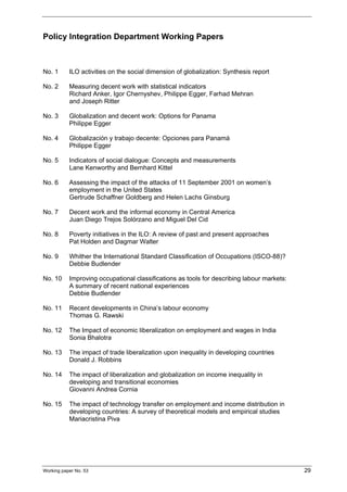 Policy Integration Department Working Papers 
No. 1 ILO activities on the social dimension of globalization: Synthesis report 
No. 2 Measuring decent work with statistical indicators 
Richard Anker, Igor Chernyshev, Philippe Egger, Farhad Mehran 
and Joseph Ritter 
No. 3 Globalization and decent work: Options for Panama 
Philippe Egger 
No. 4 Globalización y trabajo decente: Opciones para Panamá 
Philippe Egger 
No. 5 Indicators of social dialogue: Concepts and measurements 
Lane Kenworthy and Bernhard Kittel 
No. 6 Assessing the impact of the attacks of 11 September 2001 on women’s 
employment in the United States 
Gertrude Schaffner Goldberg and Helen Lachs Ginsburg 
No. 7 Decent work and the informal economy in Central America 
Juan Diego Trejos Solórzano and Miguel Del Cid 
No. 8 Poverty initiatives in the ILO: A review of past and present approaches 
Pat Holden and Dagmar Walter 
No. 9 Whither the International Standard Classification of Occupations (ISCO-88)? 
Debbie Budlender 
No. 10 Improving occupational classifications as tools for describing labour markets: 
A summary of recent national experiences 
Debbie Budlender 
No. 11 Recent developments in China’s labour economy 
Thomas G. Rawski 
No. 12 The Impact of economic liberalization on employment and wages in India 
Sonia Bhalotra 
No. 13 The impact of trade liberalization upon inequality in developing countries 
Donald J. Robbins 
No. 14 The impact of liberalization and globalization on income inequality in 
developing and transitional economies 
Giovanni Andrea Cornia 
No. 15 The impact of technology transfer on employment and income distribution in 
developing countries: A survey of theoretical models and empirical studies 
Mariacristina Piva 
Working paper No. 53 29 
 