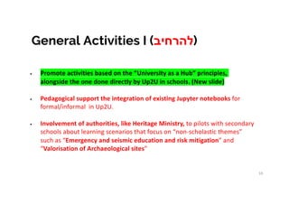 10
• Promote activities based on the “University as a Hub” principles,
alongside the one done directly by Up2U in schools. (New slide)
• Pedagogical support the integration of existing Jupyter notebooks for
formal/informal in Up2U.
• Involvement of authorities, like Heritage Ministry, to pilots with secondary
schools about learning scenarios that focus on “non-scholastic themes”
such as “Emergency and seismic education and risk mitigation” and
“Valorisation of Archaeological sites”
General Activities I ( ‫ל‬‫ה‬‫ר‬‫ח‬‫י‬‫ב‬ )
 