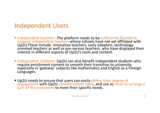 Independent Users
§ Independent teachers -The platform needs to be sufficiently flexible to
support independent teachers whose schools have not yet affiliated with
Up2U.These include innovative teachers, early adopters, technology-
oriented teachers as well as pre-service teachers, who have displayed their
interest in different aspects of Up2U’s tools and content.
§ Independent students -Up2U can also benefit independent students who
require enrichment content to smooth their transition to university,
especially in ‘gateway’ subjects like mathematics and English as a Foreign
Languages.
§ Up2U needs to ensure that users can easily define their degree of
engagement with Up2U content and/or tools, and use as small or as large a
part of the ecosystem to meet their specific needs.
www.up2university.eu 22
 