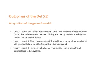 Outcomes of the Del 5.2
Adaptation of the general model
1. Lesson Learnt I: In some cases Module 1 and 2 became one unified Module
(accessible online) where teacher training and use by student at school are
part of the same continuum.
2. Lesson Learnt II: Need to support an informal /not structured approach that
will eventually land into the formal learning framework
3. Lesson Learnt III: necessity of a better communities integration for all
stakeholders to be involved.
 