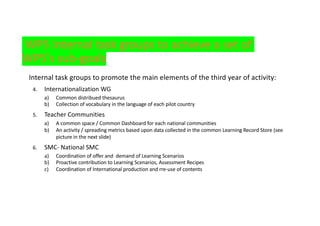 WP5 Internal task groups to achieve a set of
WP5's sub-goals
Internal task groups to promote the main elements of the third year of activity:
4. Internationalization WG
a) Common distribued thesaurus
b) Collection of vocabulary in the language of each pilot country
5. Teacher Communities
a) A common space / Common Dashboard for each national communities
b) An activity / spreading metrics based upon data collected in the common Learning Record Store (see
picture in the next slide)
6. SMC- National SMC
a) Coordination of offer and demand of Learning Scenarios
b) Proactive contribution to Learning Scenarios, Assessment Recipes
c) Coordination of International production and rre-use of contents
 