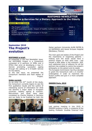 NEWSLETTER n°2                                                                                                                               Work Package 5 – D 5.1

                                          RISTOMED NEWSLETTER
                New e-Services for a Dietary Approach to the Elderly
I NS I DE T H IS I SS U E :

•    The Project’s evolution………………………………………………………………………                                                                                           PAGE 1
•    The first qualitative results: Impact of healthy nutrition on elderly
     people………………………………………………………………………………………………...                                                                                                PAGE 2
•    Healthy ageing & New Technologies in Europe……………………………………                                                                                    PAGE 2
•    Dissemination Events…………………………………………………………………………                                                                                             PAGE 4




September 2010
                                                                                                 Italian partners (University ALMA MATER &
The Project’s                                                                                    LA SAPIENZA) and Xavier Arnozan Hospital
evolution                                                                                        (Bordeaux, France).

                                                                                                 The main goal and stakes of the Project and
RISTOMED in brief:                                                                               the importance of respecting patients -
As presented in the first Newsletter issue,                                                      making sure the study would have a
the RISTOMED Project is a Consortium                                                             positive impact on their daily lives - has
composed of 8 partners (4 SMEs and 4                                                             caused a little delay in the evolution. Still,
RTDs) that aims at developing a new E-                                                           such additional time of reflexion for all the
Service    promoting   successful   ageing                                                       partners has enabled to centre the project‘s
through the setting of e E-health Service                                                        philosophy on the patient and its needs.
for the elderly.                                                                                 The European Commission has thus decided
In the last issue, we presented the                                                              to grant the Consortium with a 6 months’
Consortium members and main stakes of                                                            prolongation in order to maximize the
the                                Project.                                                      study’s outfits and give it a more complete
                                                                                                 approach.
Under current:
As we enter the 22nd month of the study,
the Consortium currently begins to see the                                                       INSERM Paris, 2010
first qualitative results and the outline of
interesting source of information for what
has become a major stake in European
countries: healthy ageing & nutrition.
Recruitment      and    study   have    been
completed by Charite Hospital in Germany
and are likely to be finalized for both the




                                                                                                 Last partner meeting in July 2010 in
                                                                                                 INSERM building in Paris, in presence of the
                                                                                                 leading Professor Zoubida Charrouf from
                                                                                                                                                                                   1




                           This document, and information as organized herein are developed by the RISTOMED consortium and are its exclusive property:
Vox Net Soc Coop, Rome University La Sapienza, Bologna University ALMA MATER, Medicine University Charité Hospital Berlin, Gerontologie Clinique Centre Henri Choussat Xavier Arnozan
                                                   Hospital – Bordeaux, AISA Therapeutics, ACTIAL Farmaceutica, Maison de l’Argan
                                                                              Copyright (C) 2009 - 2010
 