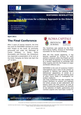 NEWSLETTER n°4                                                                                                                               Work Package 5 – D 5.1

                                                                                                          RISTOMED NEWSLETTER

                       New e-Services for a Dietary Approach to the Elderly
I NS I DE T H IS I SS U E :


•      The Final Conference………………………………………………………………………..                                                                                            PAGE 1
•      The Programme………………………………………………………………………………..                                                                                                PAGE 2
•      The Special Guests..………………………………………………………………………………                                                                                           PAGE 2/3/4




April 2011

The Final Conference
After 2 years of intense research, the time
has come for RISTOMED members to unveil
their Project to the world. As previously                                                        The Ceremony was opened by the Prof.
                                                                                                 Pierre-Bruno Ruffini, Science & Technology
announced and under the Patronage of
                                                                                                 Counsellor for the France Embassy.
France     Embassy     in   Rome,     Rome
Municipality and Province, the Consortium                                                        With the first results appearing, it has
has organized a presentation of its work at                                                      become essential to re-focus on each
the Ecole Française de Rome last April the                                                       partner’s missions within the Project as well
12th of 2011.                                                                                    as their fields of expertise. It has also stood
                                                                                                 as a perfect opportunity to exchange with
                                                                                                 other experts and link the Project to major
                                                                                                 worldwide reflexion axis.

                                                                                                 RISTOMED is the core of numerous modern
                                                                                                 interrogations and a part of the answer to
                                                                                                 progress in fighting and delaying health
                                                                                                 deficiencies’ appearance. It comes as a
                                                                                                 central element but also the starting point
                                                                                                 of other future fields of investigation for
                                                                                                 modern medecine.
                                                                                                 The final Conference has also enabled the
                                                                                                 Project Members to present and highlight
                                                                                                 the whole process of diet elaboration and
                                                                                                 testing within the RTD centres as well as
                                                                                                 each nutraceutical specificities and benefits
                                                                                                 to the selection of health, gastronomy and
                                                                                                 nutrition experts who have been invited for
                                                                                                                                             1




                             This document, and information as organized herein are developed by the RISTOMED consortium and are its exclusive property:


Vox Net Soc Coop, Rome University La Sapienza, Bologna University ALMA MATER, Medicine University Charité Hospital Berlin, Gerontologie Clinique Centre Henri Choussat Xavier Arnozan
                                                   Hospital – Bordeaux, AISA Therapeutics, ACTIAL Farmaceutica, Maison de l’Argan


                                                                             Copyright (C) 2009 - 2011
 