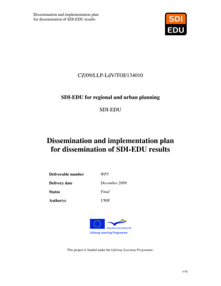 Dissemination and implementation plan
for dissemination of SDI-EDU results




                           CZ/09/LLP-LdV/TOI/134010



                 SDI-EDU for regional and urban planning

                                          SDI-EDU




       Dissemination and implementation plan
        for dissemination of SDI-EDU results


        Deliverable number                 WP5

        Delivery date                      December 2009

        Status                             Final

        Author(s)                          UWB




                    This project is funded under the Lifelong Learning Programme.




                                                                                    1/10
 