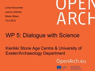 WP 5: Dialogue with Science
Kierikki Stone Age Centre & University of
Exeter/Archaeology Department
Linda Hurcombe
Leena Lehtinen
Miska Sliden
12.4.2012
 