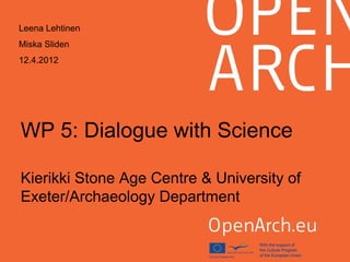 WP 5: Dialogue with Science
Kierikki Stone Age Centre & University of
Exeter/Archaeology Department
Leena Lehtinen
Miska Sliden
12.4.2012
 