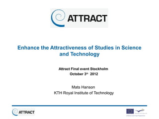 Enhance the Attractiveness of Studies in Science
                and Technology

                Attract Final event Stockholm
                       October 3th 2012


                      Mats Hanson
              KTH Royal Institute of Technology
 