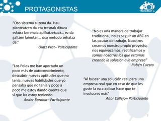 7 
PROTAGONISTAS 
“Oso sistema zuzena da. Hau 
planteatzen da eta tresnak dituzu 
eskura berehala aplikatzekoak… ez da 
galtzen lainotan… oso metodo zehatza 
da.” 
Olatz Prat– Participante 
“No es una manera de trabajar 
tradicional, no es seguir un ABC en 
las pautas de trabajo. Nosotros 
creamos nuestro propio proyecto, 
nos equivocamos, rectificamos y 
somos nosotros los que estamos 
creando la solución a la empresa” 
“Los Polos me han aportado un Rubén Cuesta 
poco más de autoconocimiento, 
descubrir nuevas aptitudes que no 
tenía, nuevas habilidades que yo 
pensaba que no tenía y poco a 
poco me estoy dando cuenta que 
sí que las estoy teniendo. 
Ander Borobio– Participante 
“Al buscar una solución real para una 
empresa real que en caso de que les 
guste la va a aplicar hace que te 
involucres más” 
Aitor Callejo– Participante 
 