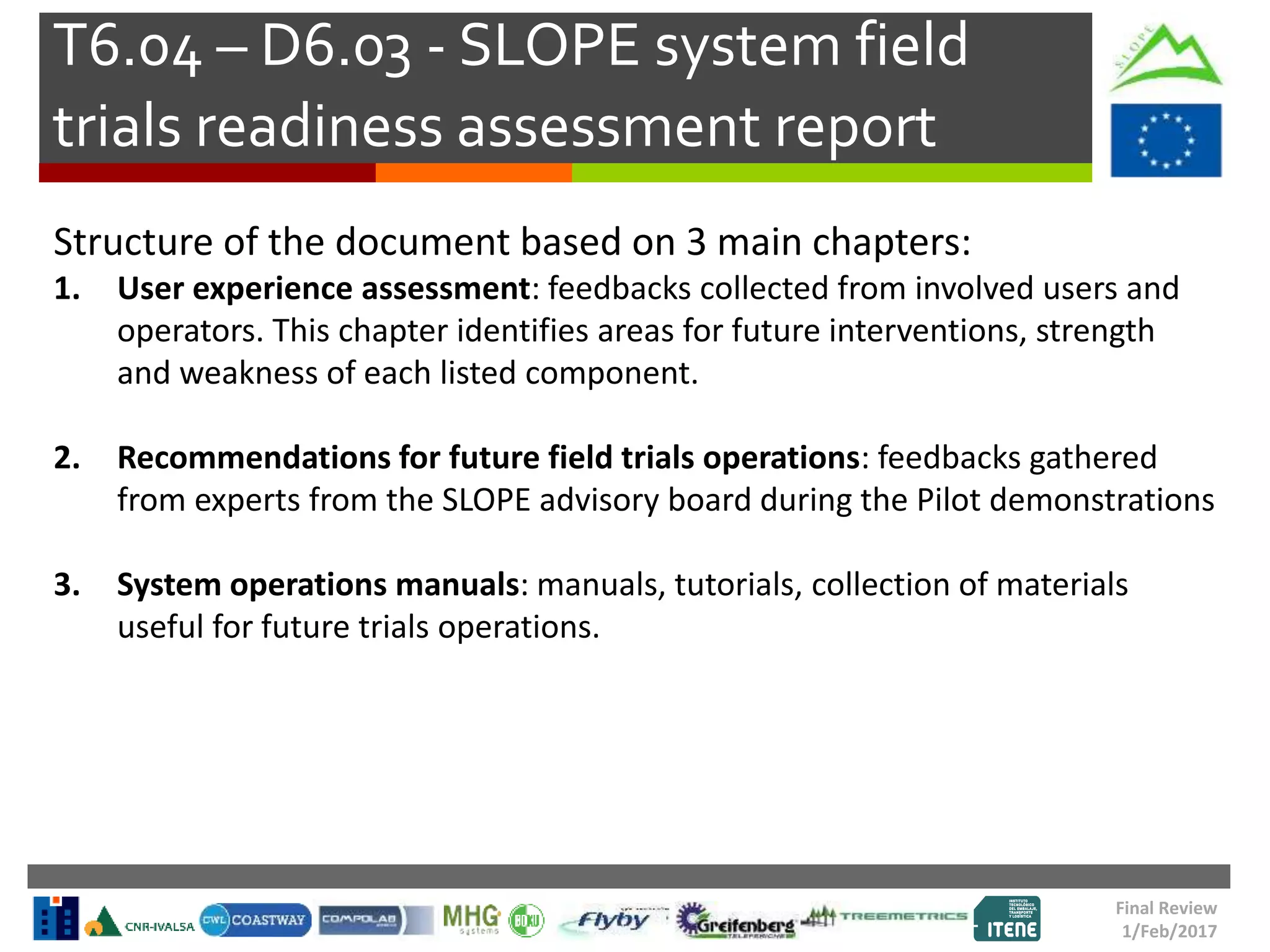 T6.04 – D6.03 - SLOPE system field
trials readiness assessment report
Final Review
1/Feb/2017
Structure of the document based on 3 main chapters:
1. User experience assessment: feedbacks collected from involved users and
operators. This chapter identifies areas for future interventions, strength
and weakness of each listed component.
2. Recommendations for future field trials operations: feedbacks gathered
from experts from the SLOPE advisory board during the Pilot demonstrations
3. System operations manuals: manuals, tutorials, collection of materials
useful for future trials operations.
 