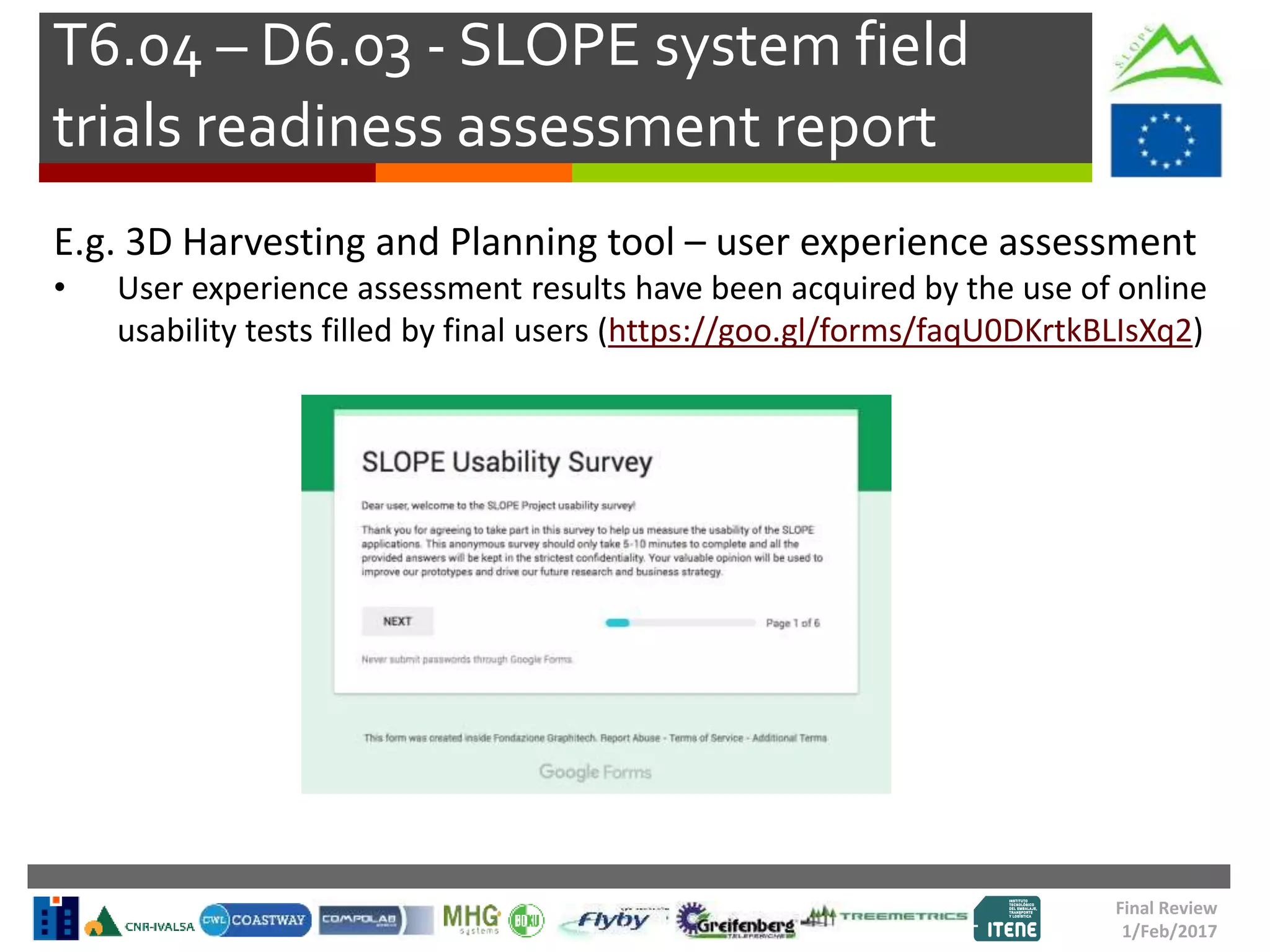 T6.04 – D6.03 - SLOPE system field
trials readiness assessment report
Final Review
1/Feb/2017
E.g. 3D Harvesting and Planning tool – user experience assessment
• User experience assessment results have been acquired by the use of online
usability tests filled by final users (https://goo.gl/forms/faqU0DKrtkBLIsXq2)
 