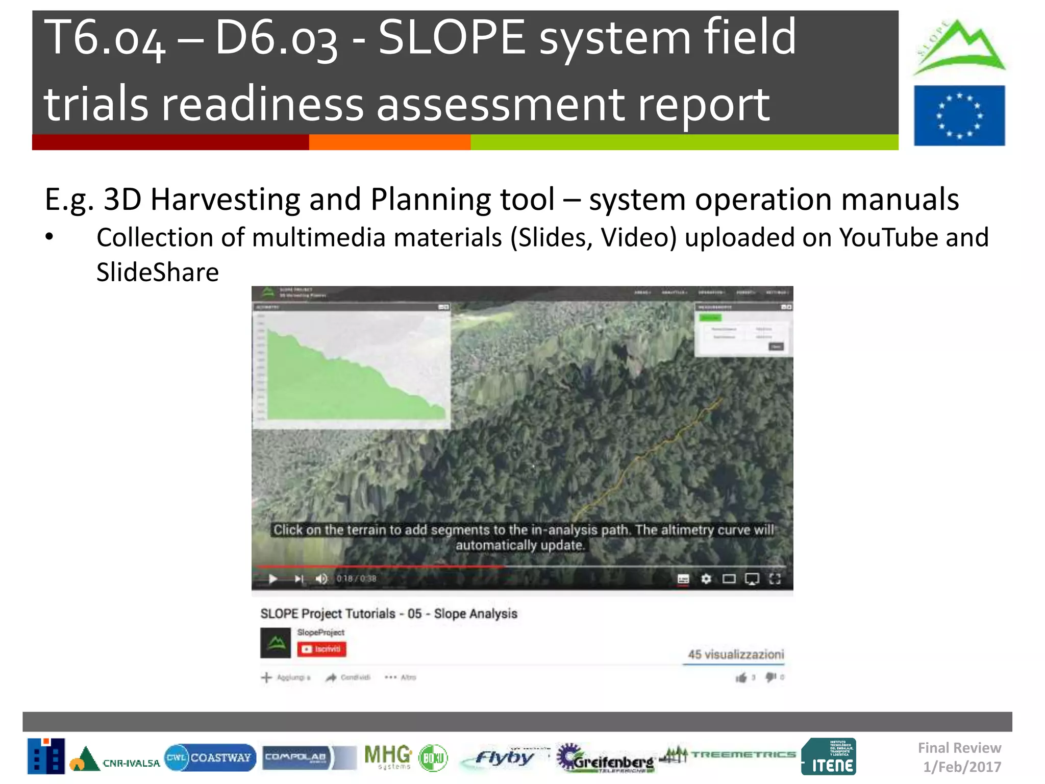 T6.04 – D6.03 - SLOPE system field
trials readiness assessment report
Final Review
1/Feb/2017
E.g. 3D Harvesting and Planning tool – system operation manuals
• Collection of multimedia materials (Slides, Video) uploaded on YouTube and
SlideShare
 