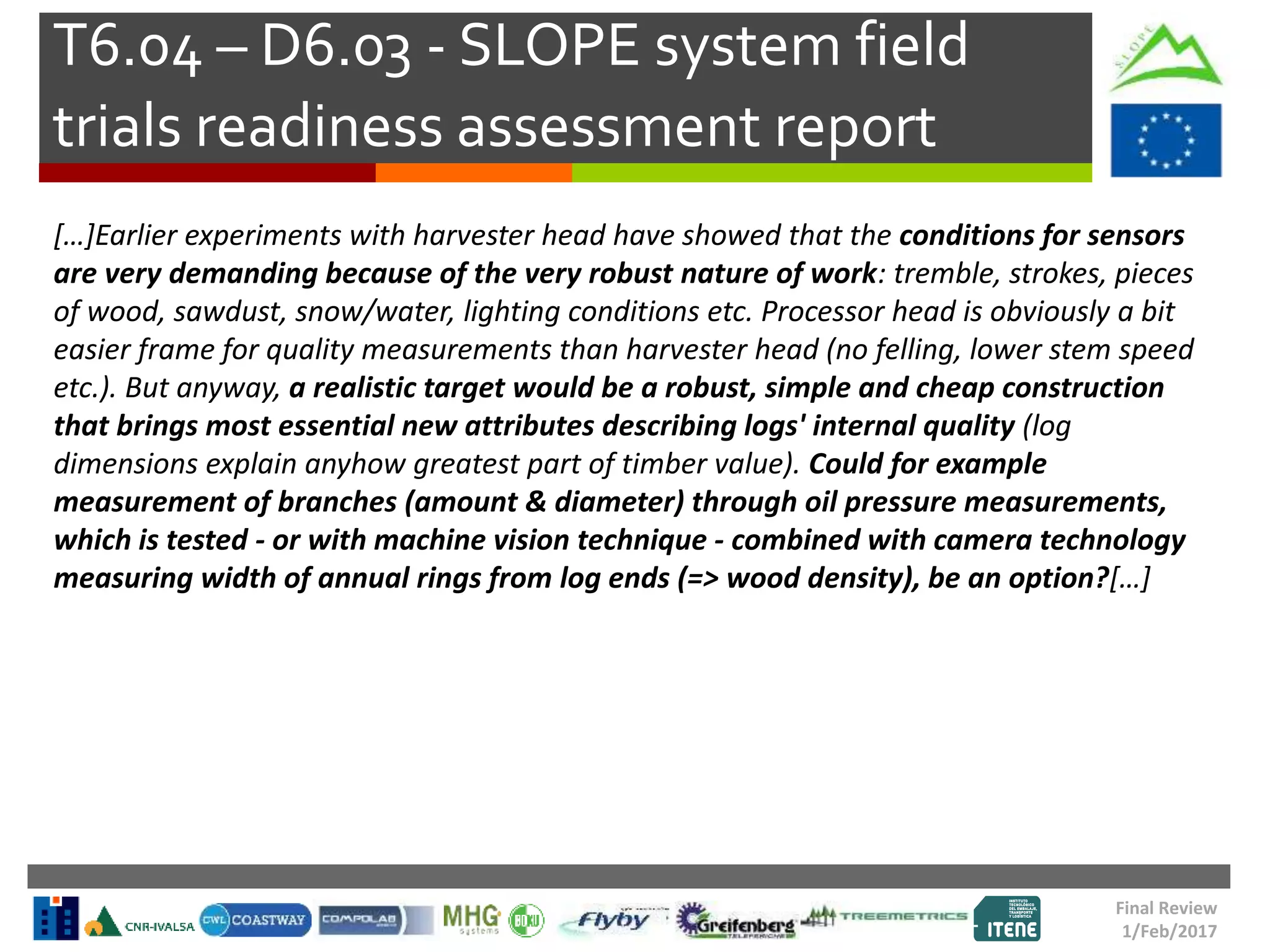 T6.04 – D6.03 - SLOPE system field
trials readiness assessment report
Final Review
1/Feb/2017
[…]Earlier experiments with harvester head have showed that the conditions for sensors
are very demanding because of the very robust nature of work: tremble, strokes, pieces
of wood, sawdust, snow/water, lighting conditions etc. Processor head is obviously a bit
easier frame for quality measurements than harvester head (no felling, lower stem speed
etc.). But anyway, a realistic target would be a robust, simple and cheap construction
that brings most essential new attributes describing logs' internal quality (log
dimensions explain anyhow greatest part of timber value). Could for example
measurement of branches (amount & diameter) through oil pressure measurements,
which is tested - or with machine vision technique - combined with camera technology
measuring width of annual rings from log ends (=> wood density), be an option?[…]
 