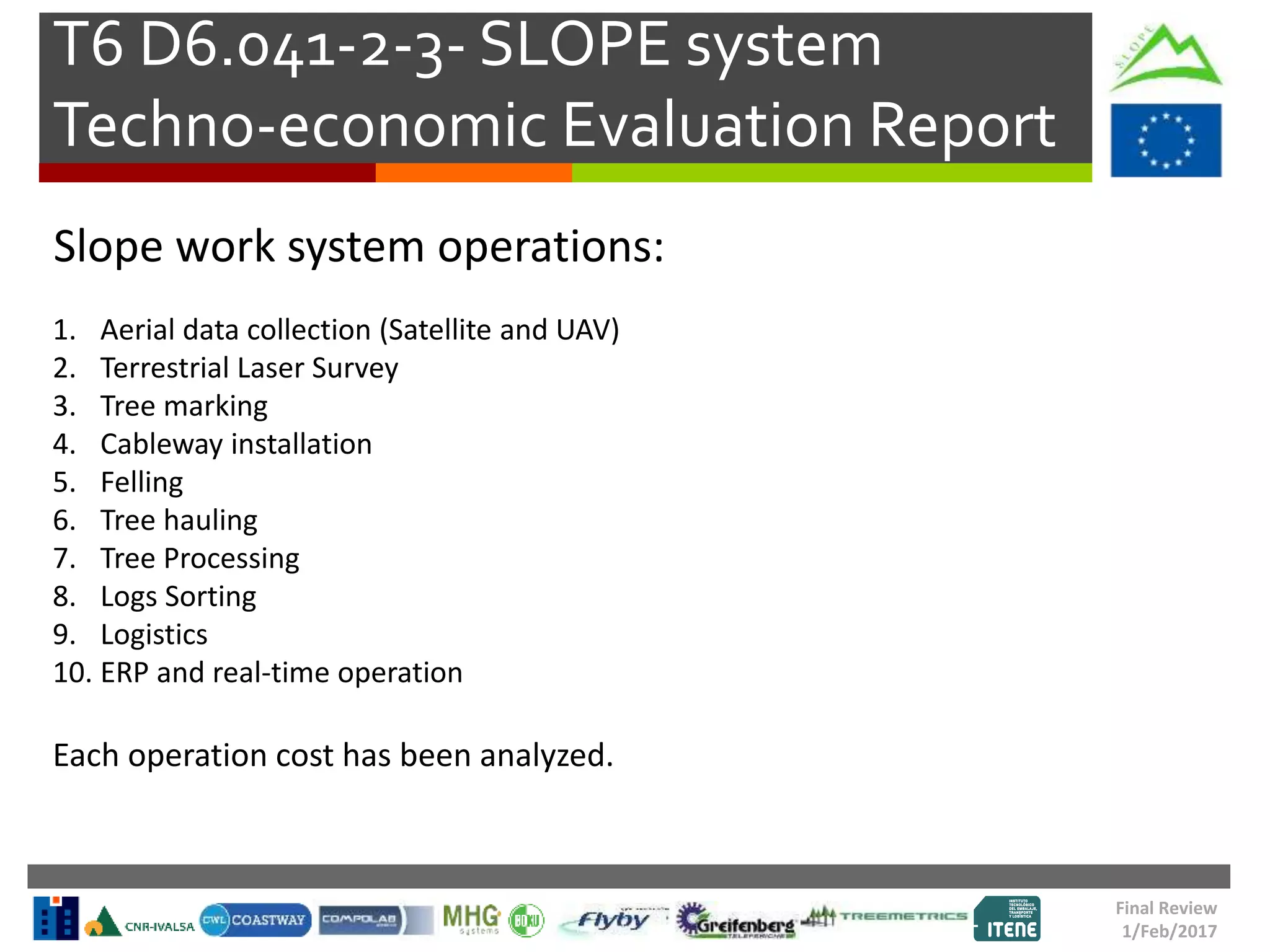 T6 D6.041-2-3- SLOPE system
Techno-economic Evaluation Report
Final Review
1/Feb/2017
Slope work system operations:
1. Aerial data collection (Satellite and UAV)
2. Terrestrial Laser Survey
3. Tree marking
4. Cableway installation
5. Felling
6. Tree hauling
7. Tree Processing
8. Logs Sorting
9. Logistics
10. ERP and real-time operation
Each operation cost has been analyzed.
 