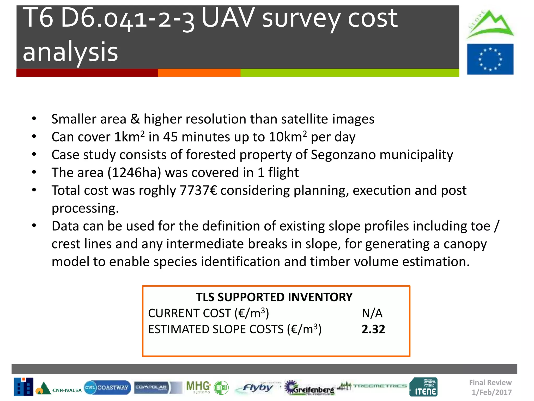 T6 D6.041-2-3 UAV survey cost
analysis
Final Review
1/Feb/2017
• Smaller area & higher resolution than satellite images
• Can cover 1km2 in 45 minutes up to 10km2 per day
• Case study consists of forested property of Segonzano municipality
• The area (1246ha) was covered in 1 flight
• Total cost was roghly 7737€ considering planning, execution and post
processing.
• Data can be used for the definition of existing slope profiles including toe /
crest lines and any intermediate breaks in slope, for generating a canopy
model to enable species identification and timber volume estimation.
TLS SUPPORTED INVENTORY
CURRENT COST (€/m3) N/A
ESTIMATED SLOPE COSTS (€/m3) 2.32
 
