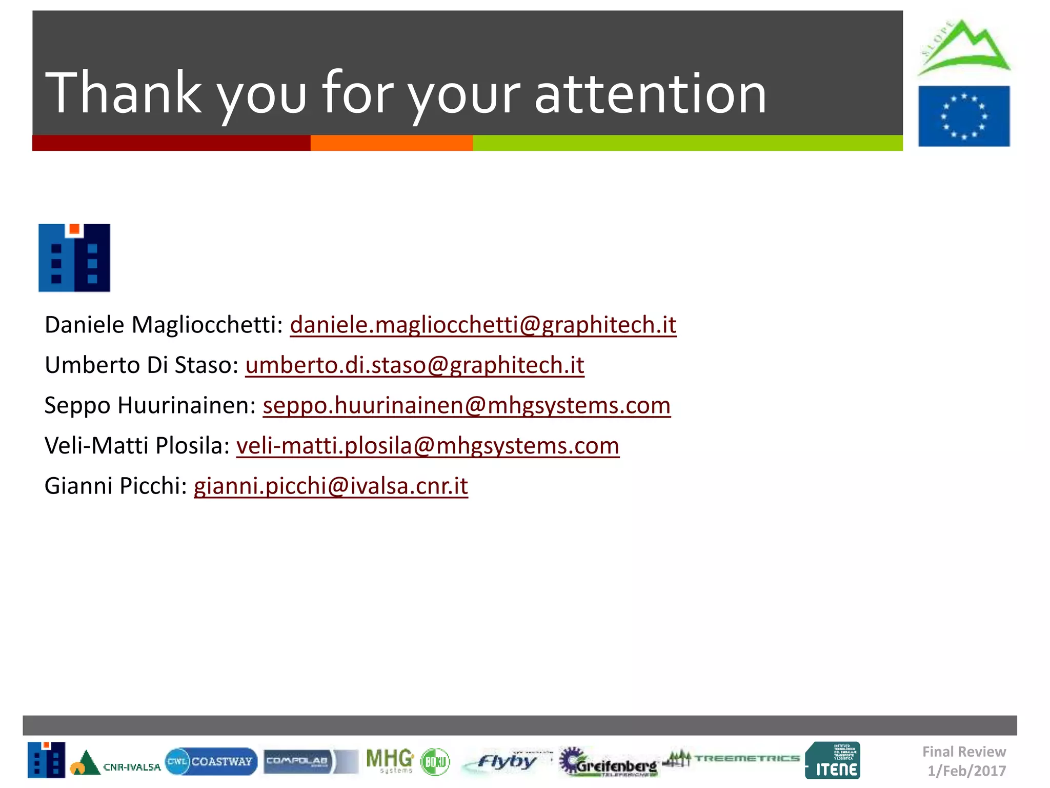 Thank you for your attention
Daniele Magliocchetti: daniele.magliocchetti@graphitech.it
Umberto Di Staso: umberto.di.staso@graphitech.it
Seppo Huurinainen: seppo.huurinainen@mhgsystems.com
Veli-Matti Plosila: veli-matti.plosila@mhgsystems.com
Gianni Picchi: gianni.picchi@ivalsa.cnr.it
Final Review
1/Feb/2017
 