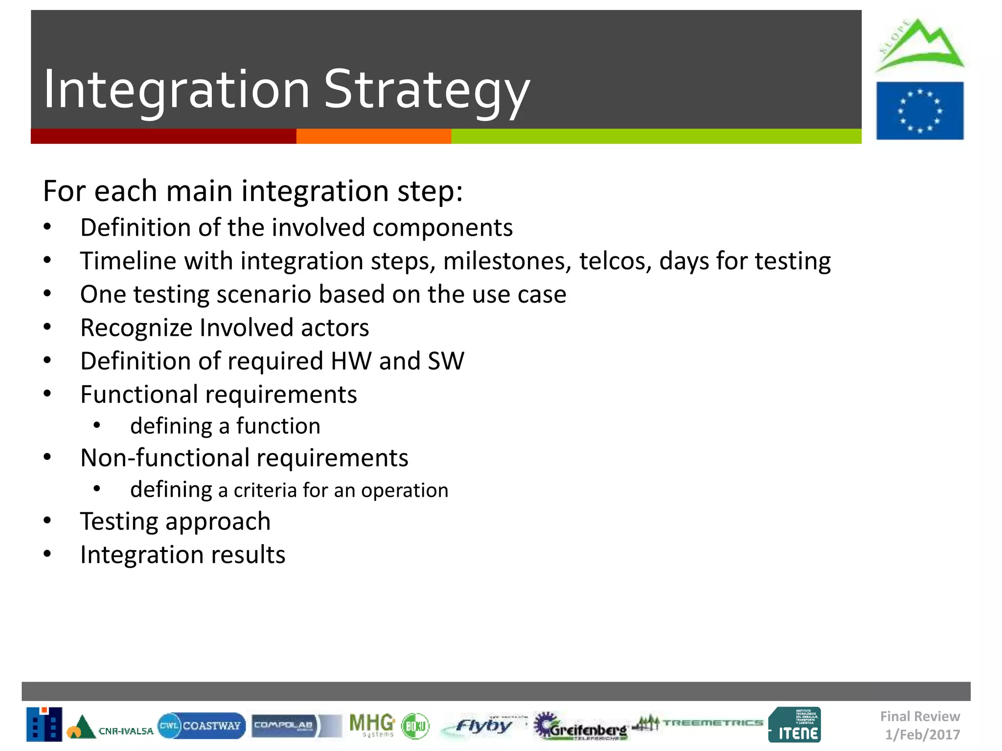 Integration Strategy
For each main integration step:
• Definition of the involved components
• Timeline with integration steps, milestones, telcos, days for testing
• One testing scenario based on the use case
• Recognize Involved actors
• Definition of required HW and SW
• Functional requirements
• defining a function
• Non-functional requirements
• defining a criteria for an operation
• Testing approach
• Integration results
Final Review
1/Feb/2017
 