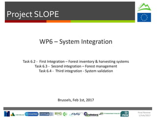 Project SLOPE
Final Review
1/Feb/2017
WP6 – System Integration
Brussels, Feb 1st, 2017
Task 6.2 - First Integration – Forest inventory & harvesting systems
Task 6.3 - Second integration – Forest management
Task 6.4 - Third integration - System validation
 