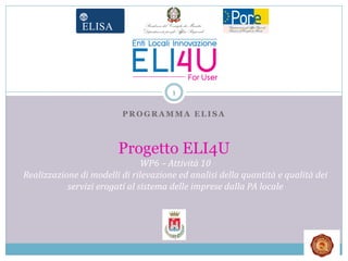 1

                         PROGRAMMA ELISA



                        Progetto ELI4U
                               WP6 – Attività 10
Realizzazione di modelli di rilevazione ed analisi della quantità e qualità dei
           servizi erogati al sistema delle imprese dalla PA locale
 