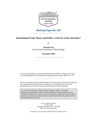 Working Paper No. 635
International Trade Theory and Policy: A Review of the Literature*
by
Sunanda Sen
Levy Economics Institute of Bard College
November 2010
* Previously published as “International Trade Theory and Policy: What Is Left of the
Free Trade Paradigm?” Development and Change 36(6) (November 2005): 1011–29.
The Levy Economics Institute Working Paper Collection presents research in progress by
Levy Institute scholars and conference participants. The purpose of the series is to
disseminate ideas to and elicit comments from academics and professionals.
Levy Economics Institute of Bard College, founded in 1986, is a nonprofit,
nonpartisan, independently funded research organization devoted to public service.
Through scholarship and economic research it generates viable, effective public policy
responses to important economic problems that profoundly affect the quality of life in
the United States and abroad.
Levy Economics Institute
P.O. Box 5000
Annandale-on-Hudson, NY 12504-5000
http://www.levyinstitute.org
Copyright © Levy Economics Institute 2010 All rights reserved
 