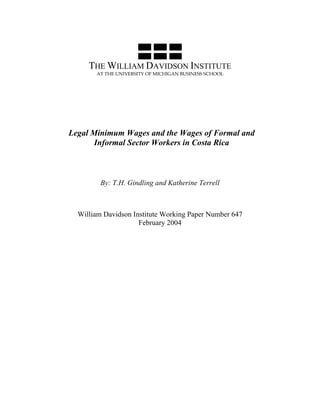 THE WILLIAM DAVIDSON INSTITUTE 
AT THE UNIVERSITY OF MICHIGAN BUSINESS SCHOOL 
Legal Minimum Wages and the Wages of Formal and 
Informal Sector Workers in Costa Rica 
By: T.H. Gindling and Katherine Terrell 
William Davidson Institute Working Paper Number 647 
February 2004 
 