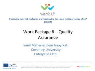 Improving Internet strategies and maximizing the social media presence of LLP
                                   projects



               Work Package 6 – Quality
                     Assurance
                Sunil Maher & Eleni Anoyrkati
                      Coventry University
                        Enterprises Ltd.


           This project was financed with the support of the European Commission. This publication is the sole responsibility of the
           author and the Commission is not responsible for any use that may be made of the information contained therein.             http://www.web2llp.eu
 