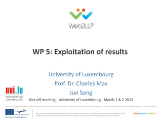 WP 5: Exploitation of results

                    University of Luxembourg
                      Prof. Dr. Charles Max
                             Jun Song
Kick off meeting - University of Luxembourg - March 1 & 2 2012


    This project was financed with the support of the European Commission. This presentation is the sole responsibility of the   http://www.web2llp.eu
    author and the Commission is not responsible for any use that may be made of the information contained therein.
 