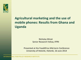 INTERNATIONAL FOOD POLICY RESEARCH INSTITUTE
Agricultural marketing and the use of
mobile phones: Results from Ghana and
Uganda
Nicholas Minot
Senior Research Fellow, IFPRI
Presented at the FoodAfrica Mid-term Conference
University of Helsinki, Helsinki, 16 June 2014
 