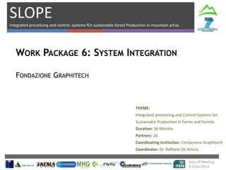 SLOPE
Integrated proceSsing and controL systems fOr sustainable forest Production in mountain arEas

WORK PACKAGE 6: SYSTEM INTEGRATION
FONDAZIONE GRAPHITECH

THEME:
Integrated processing and Control Systems for
Sustainable Production in Farms and Forests
Duration: 36 Months
Partners: 10
Coordinating institution: Fondazione Graphitech
Coordinator: Dr. Raffaele De Amicis
Kick-off Meeting
8-9/jan/2014

 