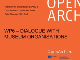 WP6 – DIALOGUE WITH
MUSEUM ORGANISATIONS
Author of the presentation: EXARC &
OAM Fundació Castell de Calafell
Date: Thursday 12th April
 