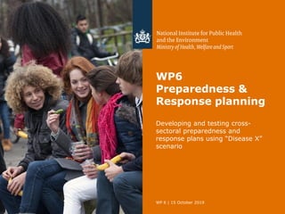 WP6
Preparedness &
Response planning
Developing and testing cross-
sectoral preparedness and
response plans using “Disease X”
scenario
WP 6 | 15 October 2019
 