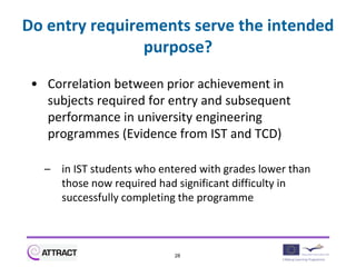 Do entry requirements serve the intended
                purpose?

 • Correlation between prior achievement in
   subjects required for entry and subsequent
   performance in university engineering
   programmes (Evidence from IST and TCD)

   – in IST students who entered with grades lower than
     those now required had significant difficulty in
     successfully completing the programme



                            28
 