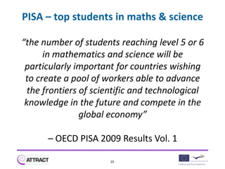 PISA – top students in maths & science

“the number of students reaching level 5 or 6
      in mathematics and science will be
 particularly important for countries wishing
 to create a pool of workers able to advance
  the frontiers of scientific and technological
 knowledge in the future and compete in the
                global economy”

      – OECD PISA 2009 Results Vol. 1

                      33
 