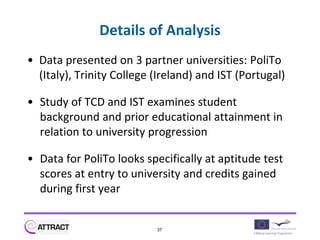 Details of Analysis
• Data presented on 3 partner universities: PoliTo
  (Italy), Trinity College (Ireland) and IST (Portugal)

• Study of TCD and IST examines student
  background and prior educational attainment in
  relation to university progression

• Data for PoliTo looks specifically at aptitude test
  scores at entry to university and credits gained
  during first year


                           37
 