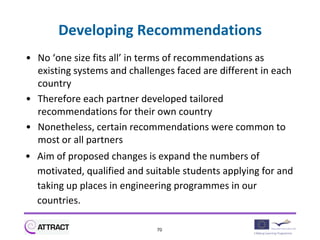 Developing Recommendations
• No ‘one size fits all’ in terms of recommendations as
  existing systems and challenges faced are different in each
  country
• Therefore each partner developed tailored
  recommendations for their own country
• Nonetheless, certain recommendations were common to
  most or all partners
• Aim of proposed changes is expand the numbers of
  motivated, qualified and suitable students applying for and
  taking up places in engineering programmes in our
  countries.

                              70
 