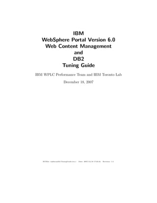 IBM
WebSphere Portal Version 6.0
Web Content Management
and
DB2
Tuning Guide
IBM WPLC Performance Team and IBM Toronto Lab
December 18, 2007
RCSﬁle: wp6wcmdb2-TuningGuide.tex,v Date: 2007/12/18 17:23:34 Revision: 1.3
 