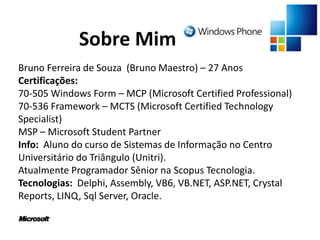 Sobre MimBruno Ferreira de Souza  (Bruno Maestro) – 27 AnosCertificações:70-505 Windows Form – MCP (Microsoft Certified Professional)70-536 Framework – MCTS (Microsoft Certified Technology Specialist)MSP – Microsoft StudentPartnerInfo:  Aluno do curso de Sistemas de Informação no Centro Universitário do Triângulo (Unitri).Atualmente Programador Sênior na Scopus Tecnologia.Tecnologias:  Delphi, Assembly, VB6, VB.NET, ASP.NET, Crystal Reports, LINQ, Sql Server, Oracle.