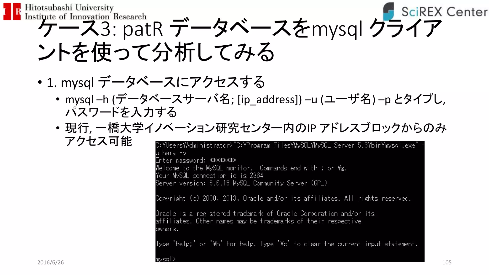 ケース3: patR データベースをmysql クライア
ントを使って分析してみる
• 1. mysql データベースにアクセスする
• mysql –h (データベースサーバ名; [ip_address]) –u (ユーザ名) –p とタイプし,
パスワードを入力する
• 現行, 一橋大学イノベーション研究センター内のIP アドレスブロックからのみ
アクセス可能
2016/6/26 105
 