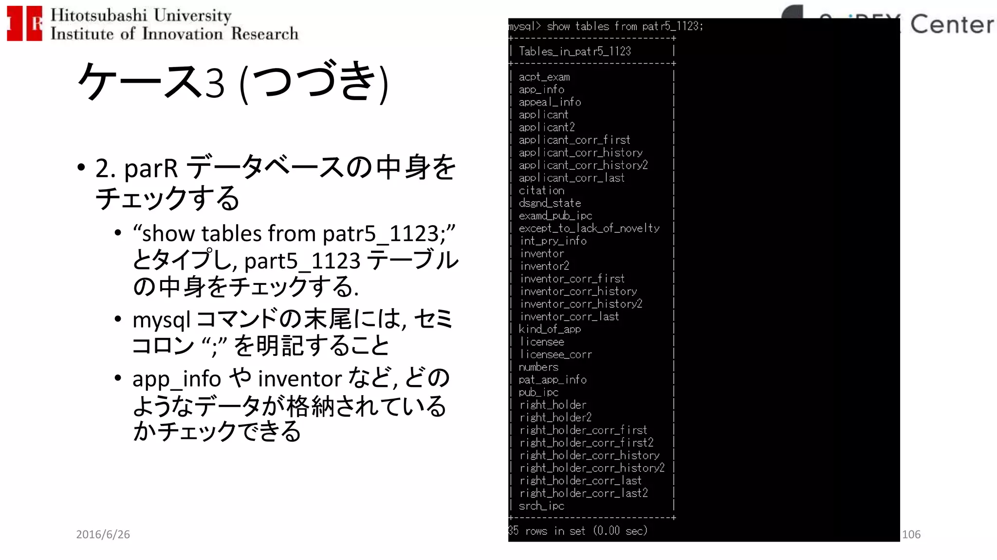 ケース3 (つづき)
• 2. parR データベースの中身を
チェックする
• “show tables from patr5_1123;”
とタイプし, part5_1123 テーブル
の中身をチェックする.
• mysql コマンドの末尾には, セミ
コロン “;” を明記すること
• app_info や inventor など, どの
ようなデータが格納されている
かチェックできる
2016/6/26 106
 