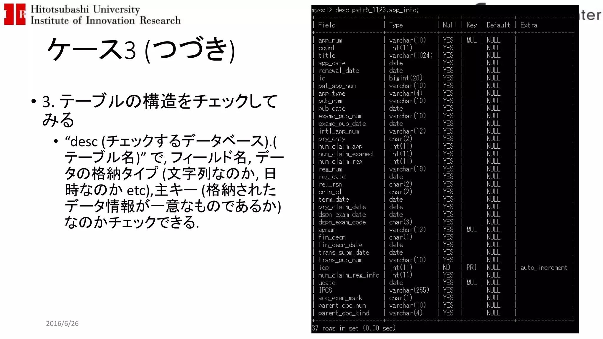 ケース3 (つづき)
• 3. テーブルの構造をチェックして
みる
• “desc (チェックするデータベース).(
テーブル名)” で, フィールド名, デー
タの格納タイプ (文字列なのか, 日
時なのか etc),主キー (格納された
データ情報が一意なものであるか)
なのかチェックできる.
2016/6/26 107
 
