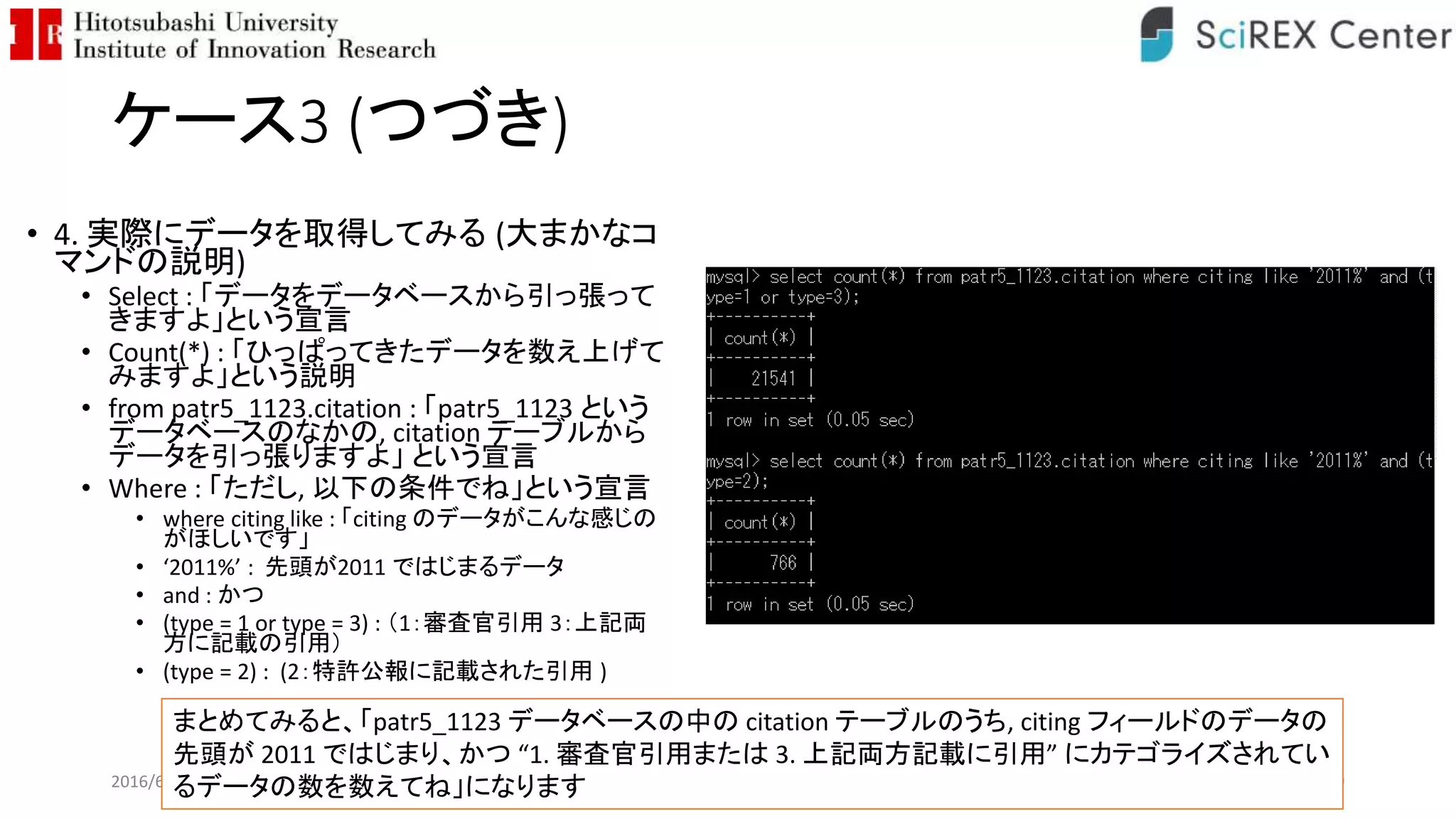 ケース3 (つづき)
• 4. 実際にデータを取得してみる (大まかなコ
マンドの説明)
• Select : 「データをデータベースから引っ張って
きますよ」という宣言
• Count(*) : 「ひっぱってきたデータを数え上げて
みますよ」という説明
• from patr5_1123.citation : 「patr5_1123 という
データベースのなかの, citation テーブルから
データを引っ張りますよ」 という宣言
• Where : 「ただし, 以下の条件でね」という宣言
• where citing like : 「citing のデータがこんな感じの
がほしいです」
• ‘2011%’ : 先頭が2011 ではじまるデータ
• and : かつ
• (type = 1 or type = 3) : （1：審査官引用 3：上記両
方に記載の引用）
• (type = 2) : (2：特許公報に記載された引用 )
2016/6/26 109
まとめてみると、「patr5_1123 データベースの中の citation テーブルのうち, citing フィールドのデータの
先頭が 2011 ではじまり、かつ “1. 審査官引用または 3. 上記両方記載に引用” にカテゴライズされてい
るデータの数を数えてね」になります
 